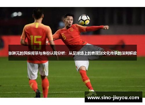 张琳芃的民族背景与身份认同分析:从足球场上的表现到文化传承的深刻解读 张琳芃的民族背景与身份认同分析:从足球场上的表现到文化传承的深刻解读