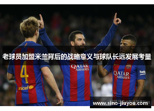 老球员加盟米兰背后的战略意义与球队长远发展考量