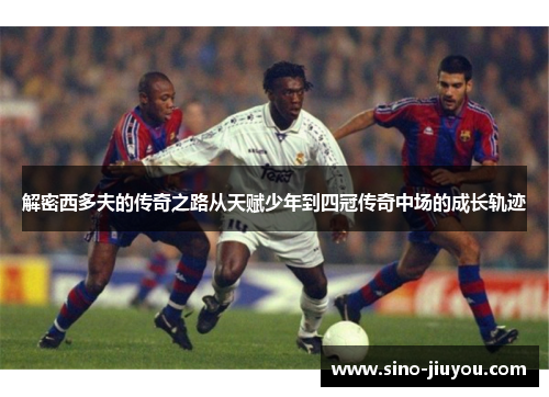 解密西多夫的传奇之路从天赋少年到四冠传奇中场的成长轨迹