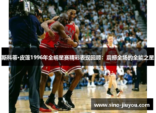 斯科蒂·皮蓬1996年全明星赛精彩表现回顾：震撼全场的全能之星