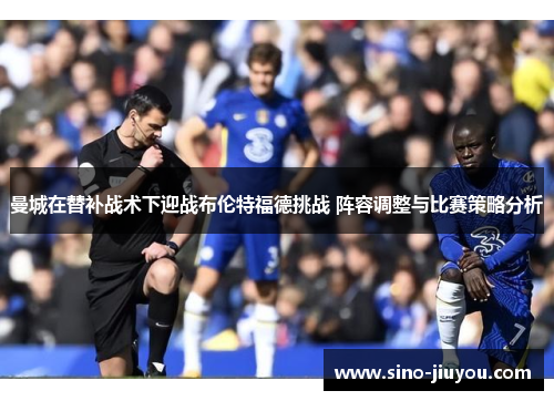 曼城在替补战术下迎战布伦特福德挑战 阵容调整与比赛策略分析