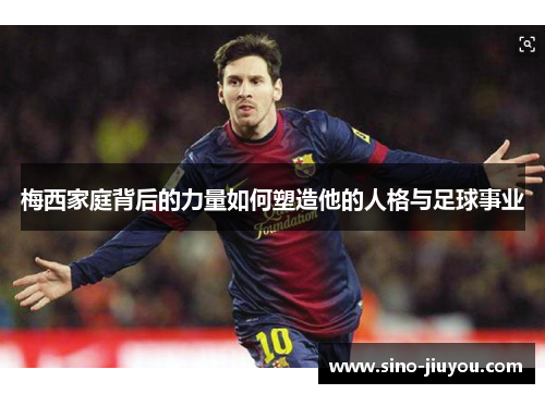 梅西家庭背后的力量如何塑造他的人格与足球事业 梅西家庭背后的力量如何塑造他的人格与足球事业