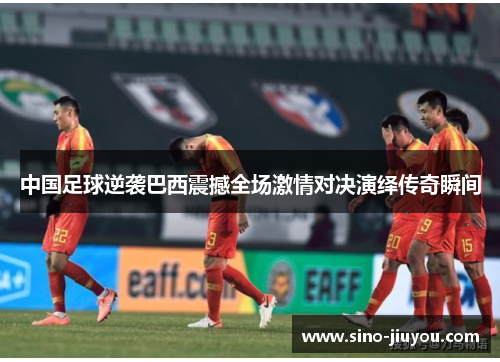 中国足球逆袭巴西震撼全场激情对决演绎传奇瞬间