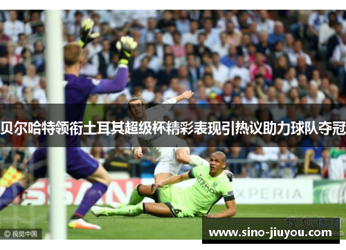 贝尔哈特领衔土耳其超级杯精彩表现引热议助力球队夺冠 贝尔哈特领衔土耳其超级杯精彩表现引热议助力球队夺冠