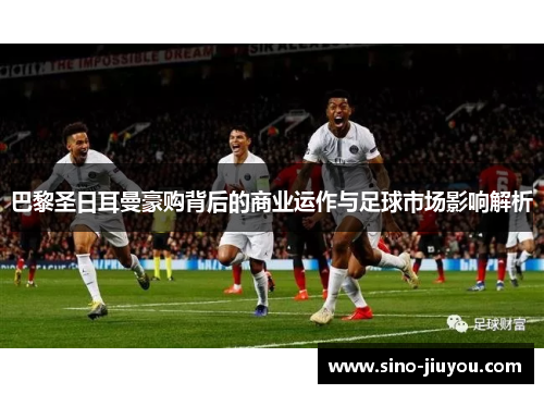 巴黎圣日耳曼豪购背后的商业运作与足球市场影响解析