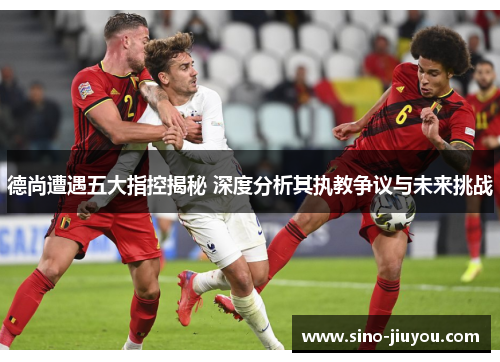 德尚遭遇五大指控揭秘 深度分析其执教争议与未来挑战