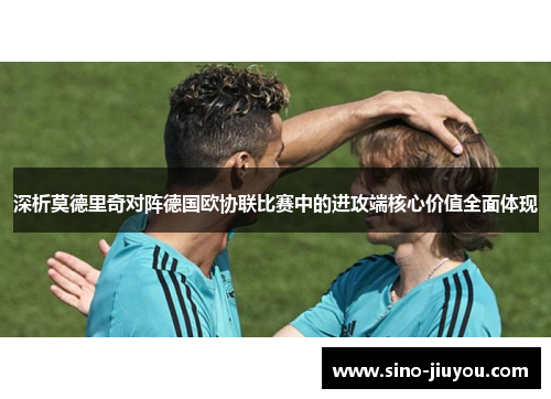 深析莫德里奇对阵德国欧协联比赛中的进攻端核心价值全面体现