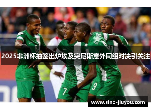 2025非洲杯抽签出炉埃及突尼斯意外同组对决引关注 2025非洲杯抽签出炉埃及突尼斯意外同组对决引关注
