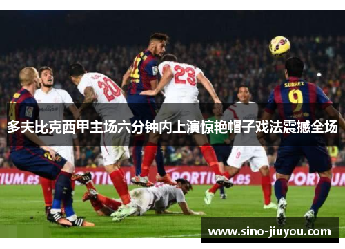 多夫比克西甲主场六分钟内上演惊艳帽子戏法震撼全场 多夫比克西甲主场六分钟内上演惊艳帽子戏法震撼全场