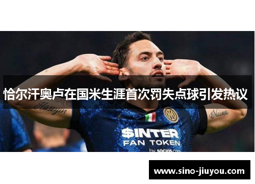 恰尔汗奥卢在国米生涯首次罚失点球引发热议 