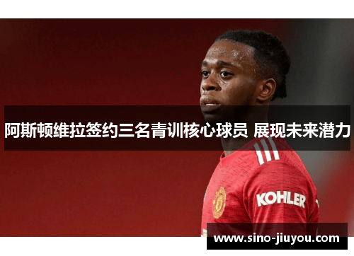 阿斯顿维拉签约三名青训核心球员 展现未来潜力 阿斯顿维拉签约三名青训核心球员 展现未来潜力