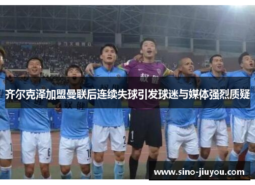 齐尔克泽加盟曼联后连续失球引发球迷与媒体强烈质疑 齐尔克泽加盟曼联后连续失球引发球迷与媒体强烈质疑